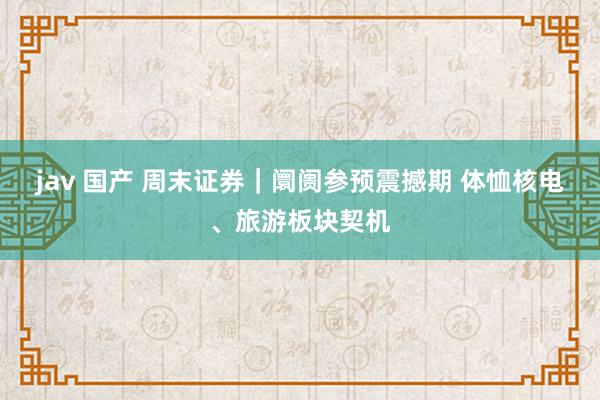 jav 国产 周末证券｜阛阓参预震撼期 体恤核电、旅游板块契机