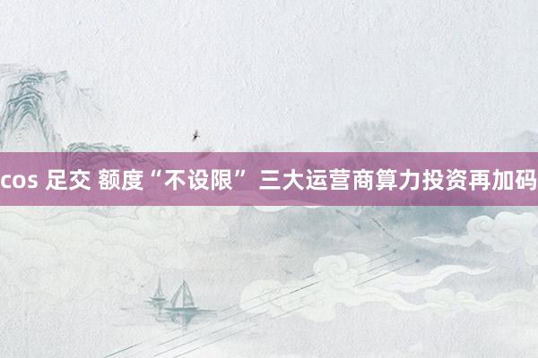cos 足交 额度“不设限” 三大运营商算力投资再加码