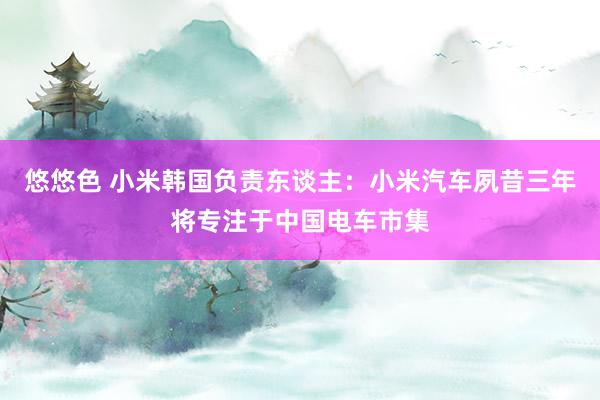 悠悠色 小米韩国负责东谈主：小米汽车夙昔三年将专注于中国电车市集