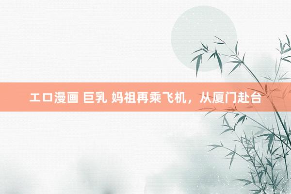 エロ漫画 巨乳 妈祖再乘飞机，从厦门赴台