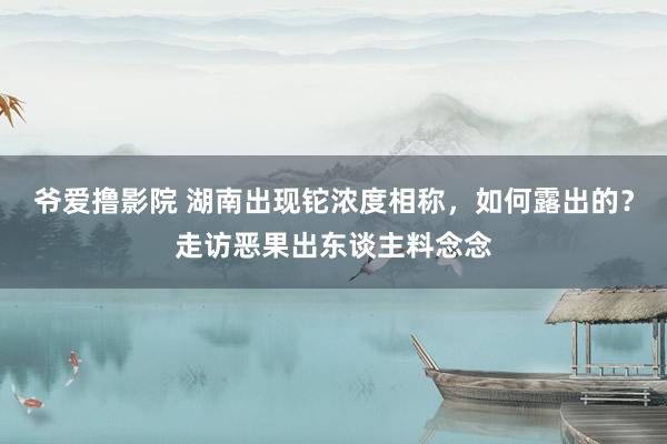 爷爱撸影院 湖南出现铊浓度相称，如何露出的？走访恶果出东谈主料念念