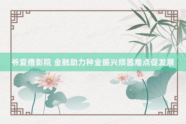 爷爱撸影院 金融助力种业振兴烦嚣难点促发展