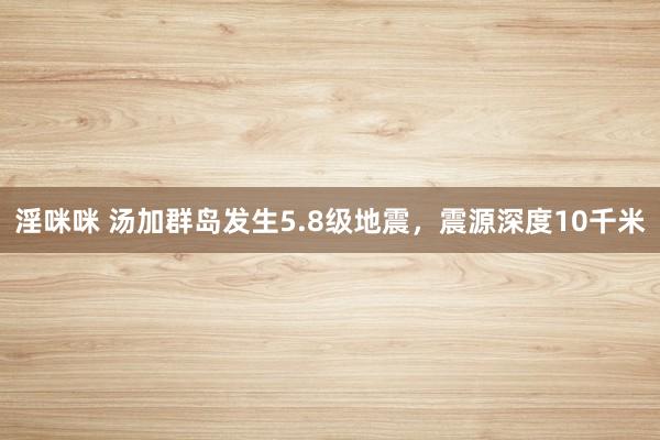 淫咪咪 汤加群岛发生5.8级地震，震源深度10千米