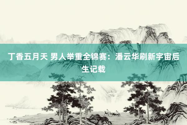 丁香五月天 男人举重全锦赛：潘云华刷新宇宙后生记载