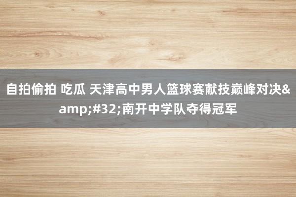 自拍偷拍 吃瓜 天津高中男人篮球赛献技巅峰对决&#32;南开中学队夺得冠军