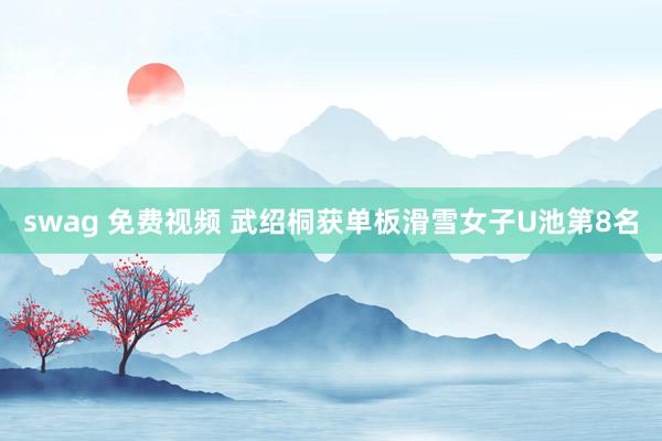 swag 免费视频 武绍桐获单板滑雪女子U池第8名