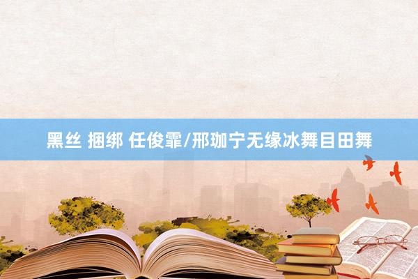黑丝 捆绑 任俊霏/邢珈宁无缘冰舞目田舞