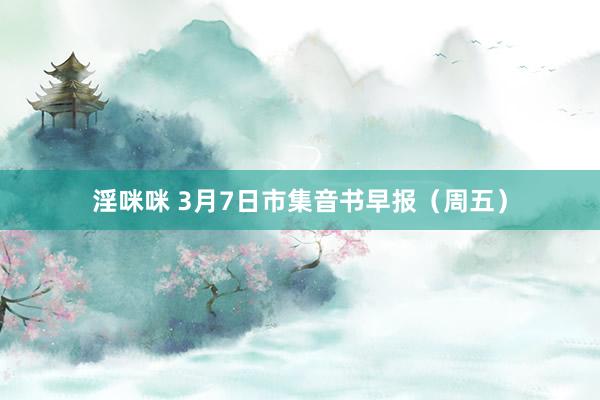 淫咪咪 3月7日市集音书早报（周五）