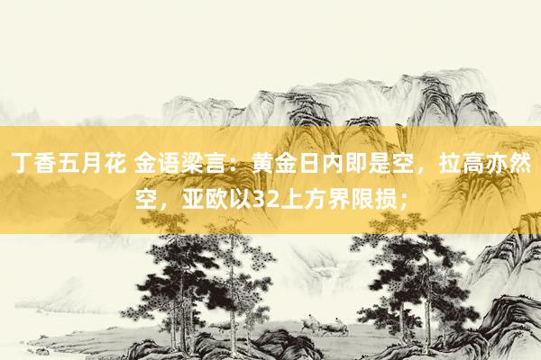 丁香五月花 金语梁言：黄金日内即是空，拉高亦然空，亚欧以32上方界限损；