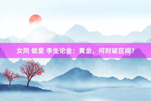 女同 做爱 李生论金：黄金，何时破区间？