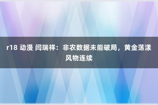 r18 动漫 闫瑞祥：非农数据未能破局，黄金荡漾风物连续