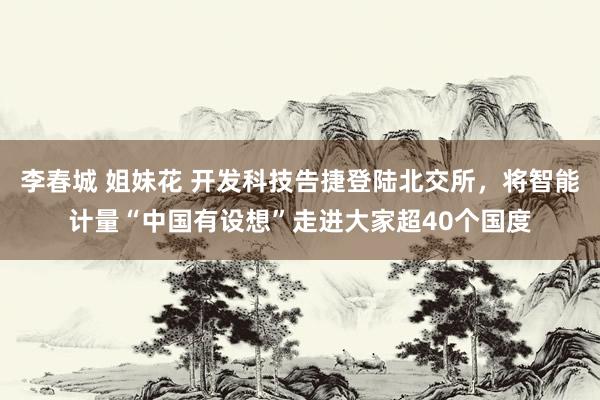 李春城 姐妹花 开发科技告捷登陆北交所，将智能计量“中国有设想”走进大家超40个国度