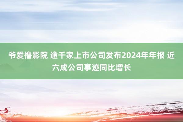爷爱撸影院 逾千家上市公司发布2024年年报 近六成公司事迹同比增长