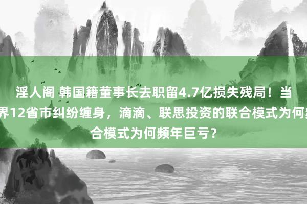 淫人阁 韩国籍董事长去职留4.7亿损失残局！当代财险世界12省市纠纷缠身，滴滴、联思投资的联合模式为何频年巨亏？