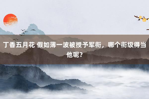 丁香五月花 假如薄一波被授予军衔，哪个衔级得当他呢？