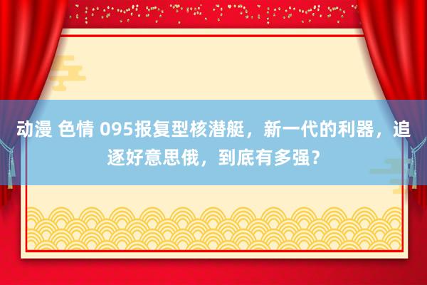 动漫 色情 095报复型核潜艇，新一代的利器，追逐好意思俄，到底有多强？