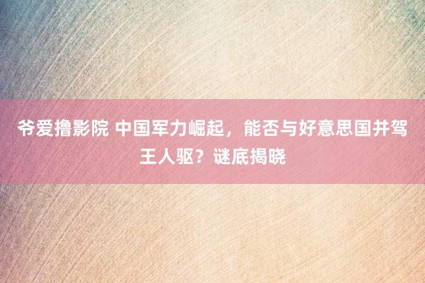 爷爱撸影院 中国军力崛起，能否与好意思国并驾王人驱？谜底揭晓