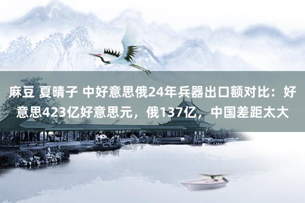 麻豆 夏晴子 中好意思俄24年兵器出口额对比：好意思423亿好意思元，俄137亿，中国差距太大