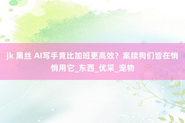 jk 黑丝 AI写手竟比加班更高效？案牍狗们皆在悄悄用它_东西_优采_宠物