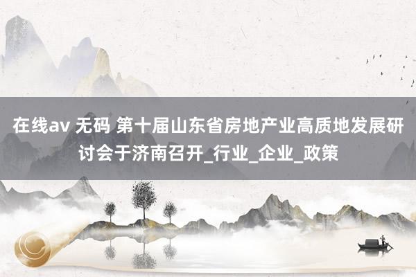 在线av 无码 第十届山东省房地产业高质地发展研讨会于济南召开_行业_企业_政策