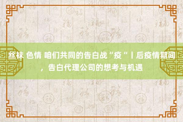 丝袜 色情 咱们共同的告白战“疫“丨后疫情期间，告白代理公司的想考与机遇