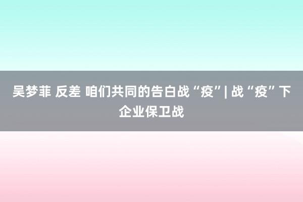 吴梦菲 反差 咱们共同的告白战“疫”| 战“疫”下企业保卫战