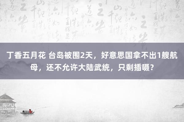 丁香五月花 台岛被围2天，好意思国拿不出1艘航母，还不允许大陆武统，只剩插嗫？