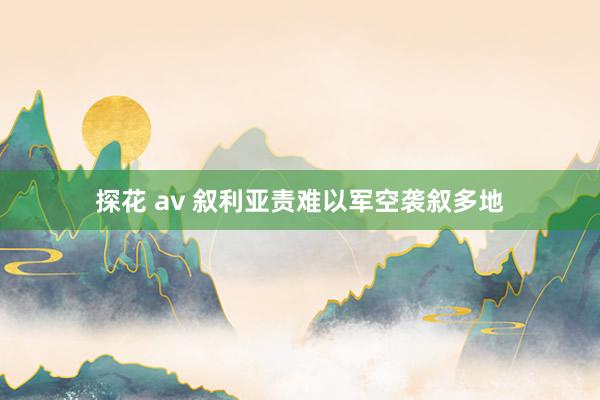 探花 av 叙利亚责难以军空袭叙多地