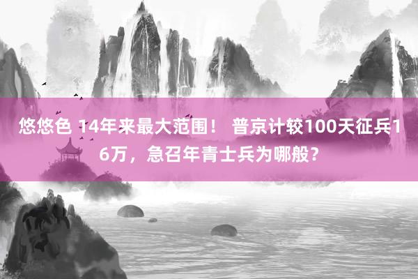 悠悠色 14年来最大范围！ 普京计较100天征兵16万，急召年青士兵为哪般？