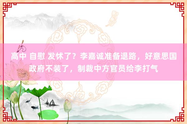 高中 自慰 发怵了？李嘉诚准备退路，好意思国政府不装了，制裁中方官员给李打气