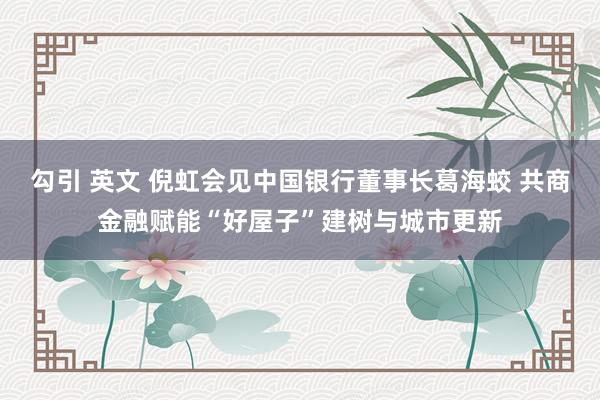 勾引 英文 倪虹会见中国银行董事长葛海蛟 共商金融赋能“好屋子”建树与城市更新
