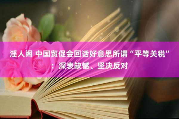 淫人阁 中国贸促会回话好意思所谓“平等关税”：深表缺憾、坚决反对