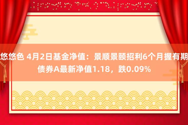 悠悠色 4月2日基金净值：景顺景颐招利6个月握有期债券A最新净值1.18，跌0.09%