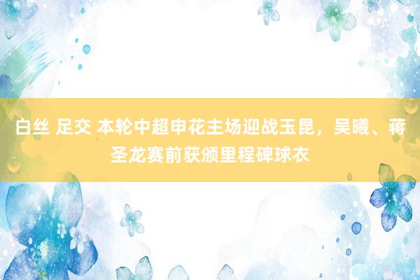 白丝 足交 本轮中超申花主场迎战玉昆，吴曦、蒋圣龙赛前获颁里程碑球衣