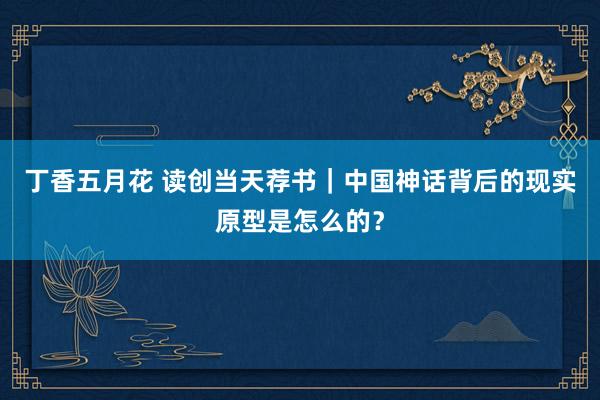 丁香五月花 读创当天荐书｜中国神话背后的现实原型是怎么的？