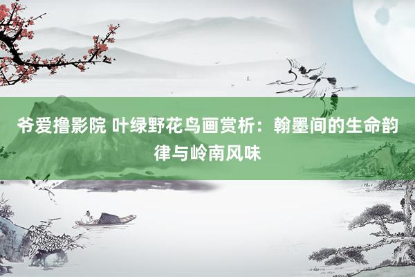 爷爱撸影院 叶绿野花鸟画赏析：翰墨间的生命韵律与岭南风味