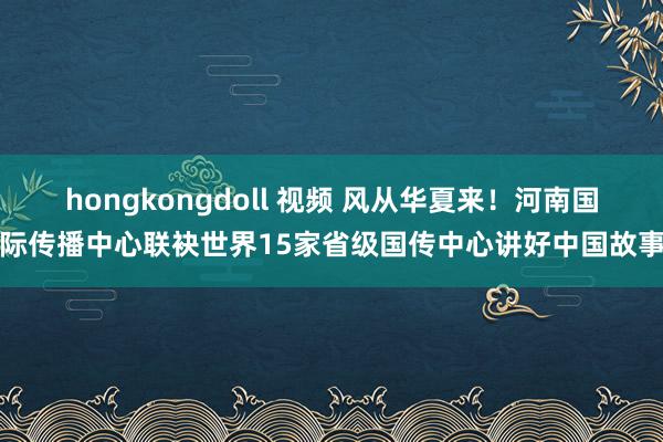 hongkongdoll 视频 风从华夏来！河南国际传播中心联袂世界15家省级国传中心讲好中国故事