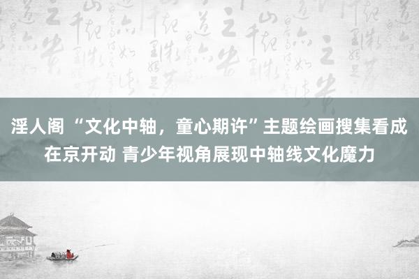 淫人阁 “文化中轴，童心期许”主题绘画搜集看成在京开动 青少年视角展现中轴线文化魔力