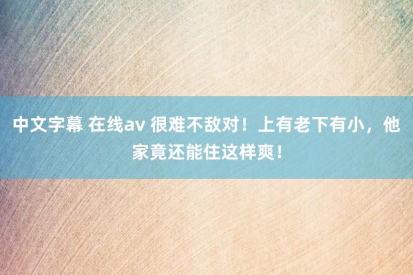 中文字幕 在线av 很难不敌对！上有老下有小，他家竟还能住这样爽！