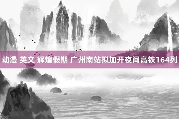 动漫 英文 辉煌假期 广州南站拟加开夜间高铁164列