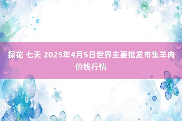 探花 七天 2025年4月5日世界主要批发市集羊肉价钱行情