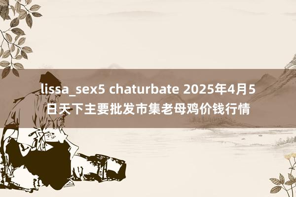 lissa_sex5 chaturbate 2025年4月5日天下主要批发市集老母鸡价钱行情