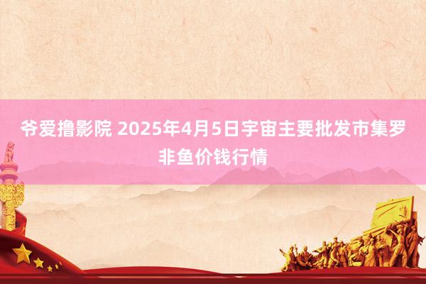 爷爱撸影院 2025年4月5日宇宙主要批发市集罗非鱼价钱行情