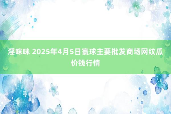 淫咪咪 2025年4月5日寰球主要批发商场网纹瓜价钱行情