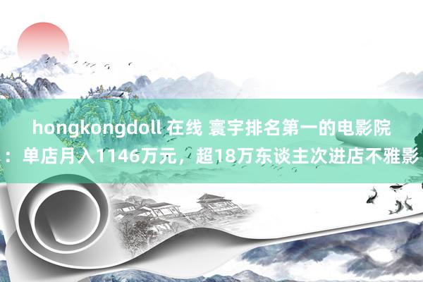 hongkongdoll 在线 寰宇排名第一的电影院：单店月入1146万元，超18万东谈主次进店不雅影