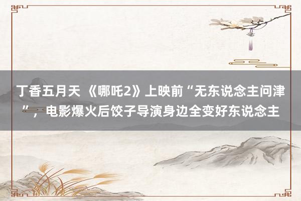 丁香五月天 《哪吒2》上映前“无东说念主问津”，电影爆火后饺子导演身边全变好东说念主
