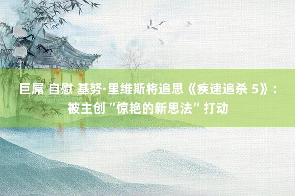 巨屌 自慰 基努·里维斯将追思《疾速追杀 5》：被主创“惊艳的新思法”打动