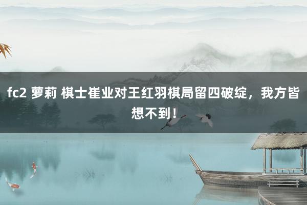 fc2 萝莉 棋士崔业对王红羽棋局留四破绽，我方皆想不到！