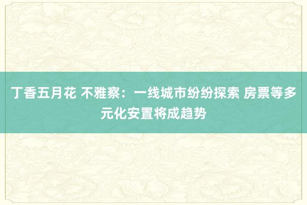 丁香五月花 不雅察：一线城市纷纷探索 房票等多元化安置将成趋势