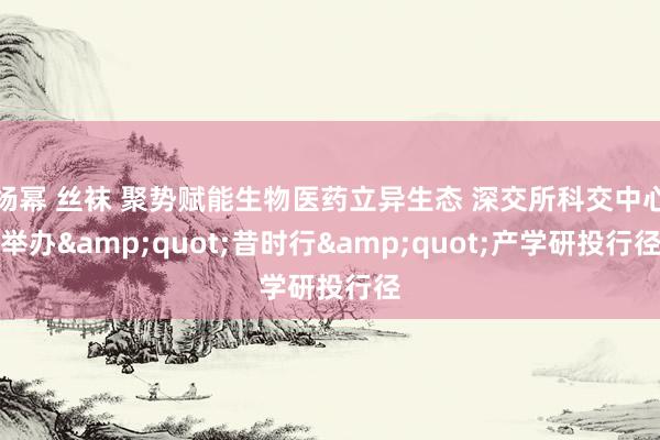 杨幂 丝袜 聚势赋能生物医药立异生态 深交所科交中心举办&quot;昔时行&quot;产学研投行径